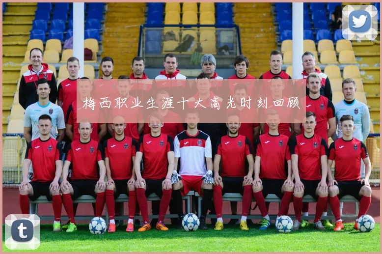 梅西职业生涯十大高光时刻回顾