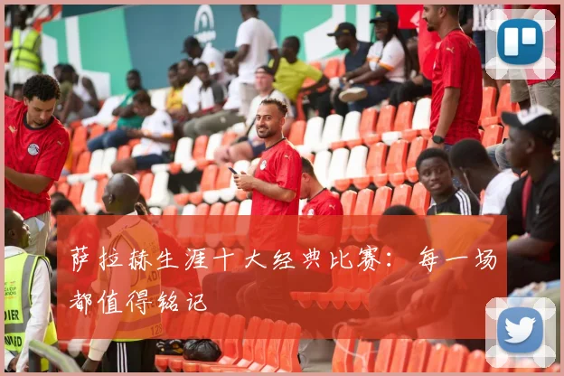 萨拉赫生涯十大经典比赛:每一场都值得铭记