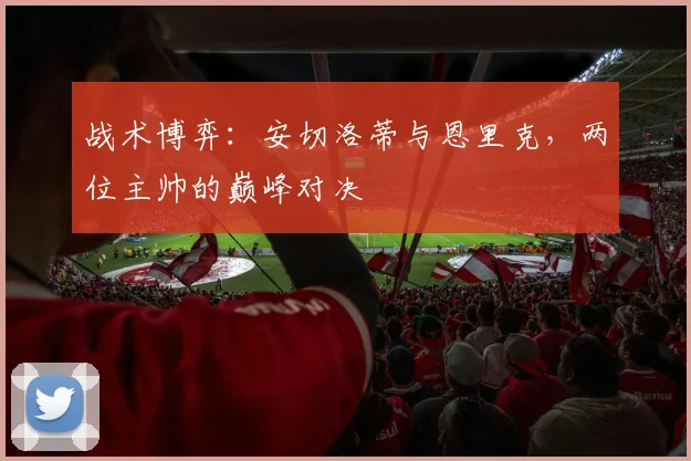 战术博弈：安切洛蒂与恩里克，两位主帅的巅峰对决