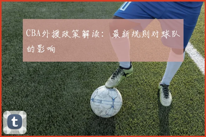 CBA外援政策解读：最新规则对球队的影响