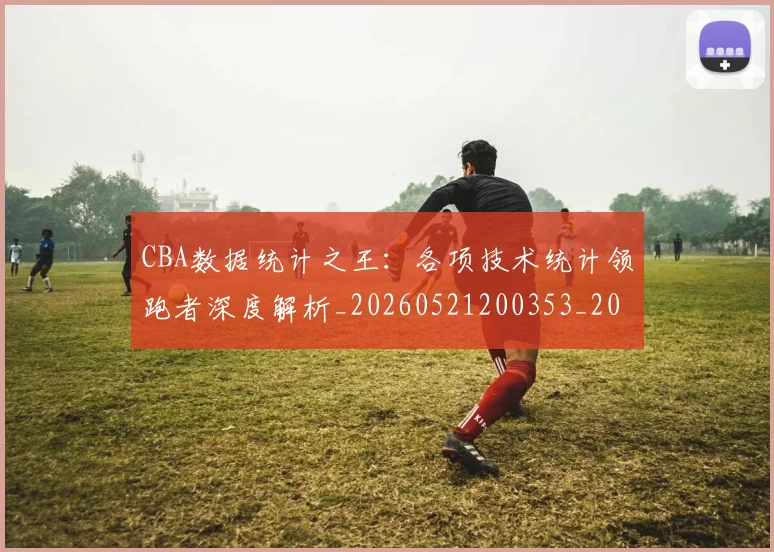 CBA数据统计之王:各项技术统计领跑者深度解析_20260521200353_20260606165224