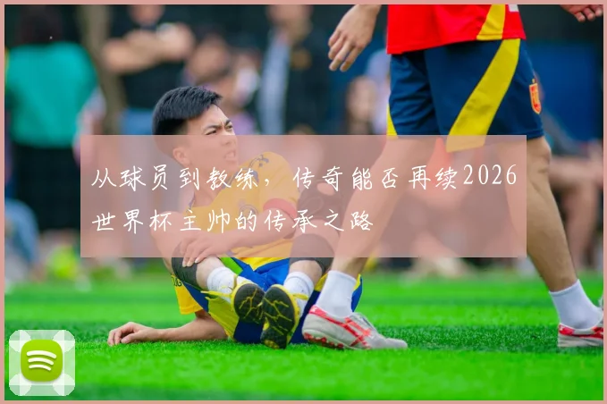 从球员到教练，传奇能否再续2026世界杯主帅的传承之路