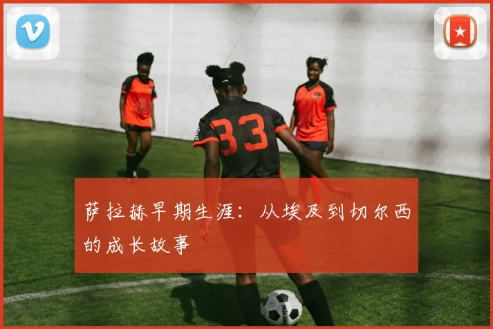 萨拉赫早期生涯:从埃及到切尔西的成长故事