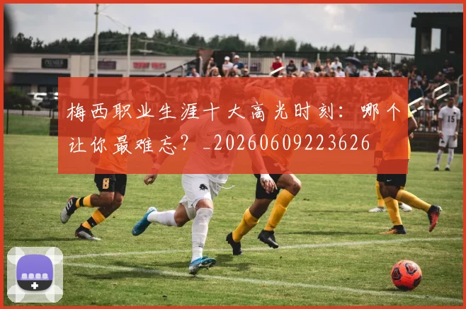 梅西职业生涯十大高光时刻：哪个让你最难忘？_20260609223626