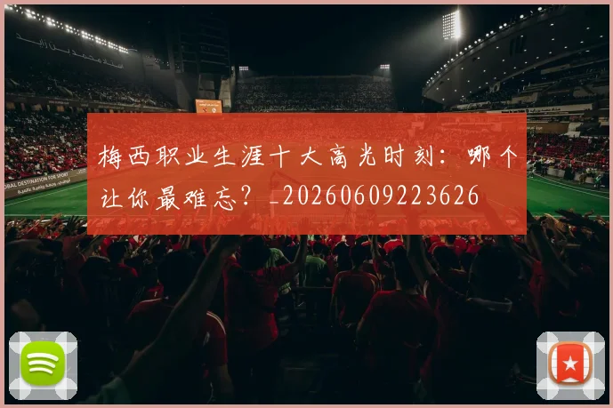梅西职业生涯十大高光时刻：哪个让你最难忘？_20260609223626