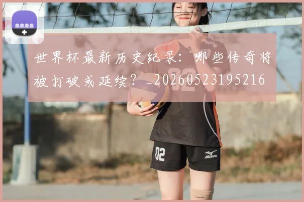世界杯最新历史纪录：哪些传奇将被打破或延续？_20260523195216