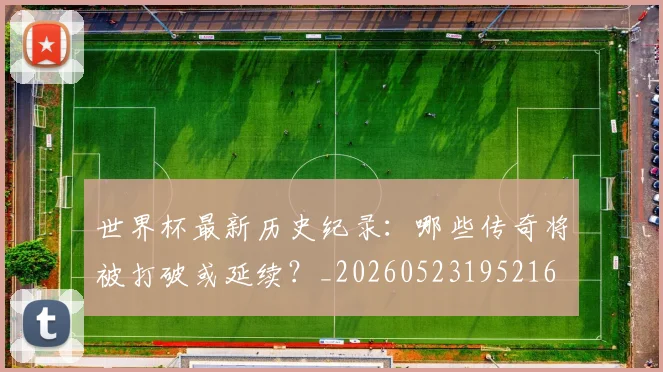 世界杯最新历史纪录：哪些传奇将被打破或延续？_20260523195216