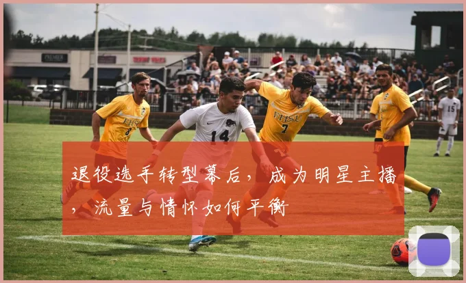 退役选手转型幕后，成为明星主播，流量与情怀如何平衡